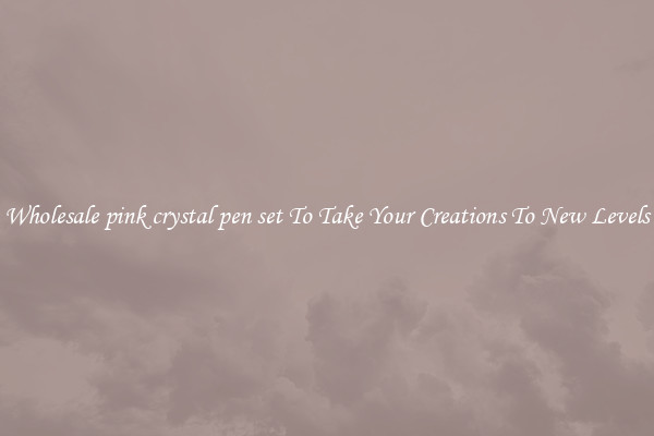 Wholesale pink crystal pen set To Take Your Creations To New Levels