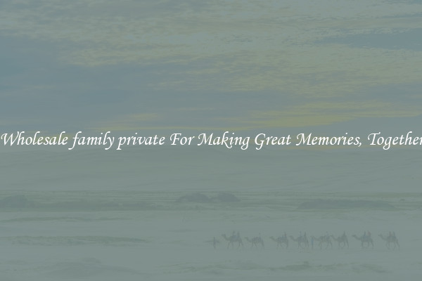 Wholesale family private For Making Great Memories, Together