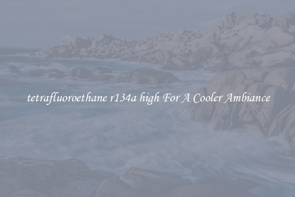 tetrafluoroethane r134a high For A Cooler Ambiance